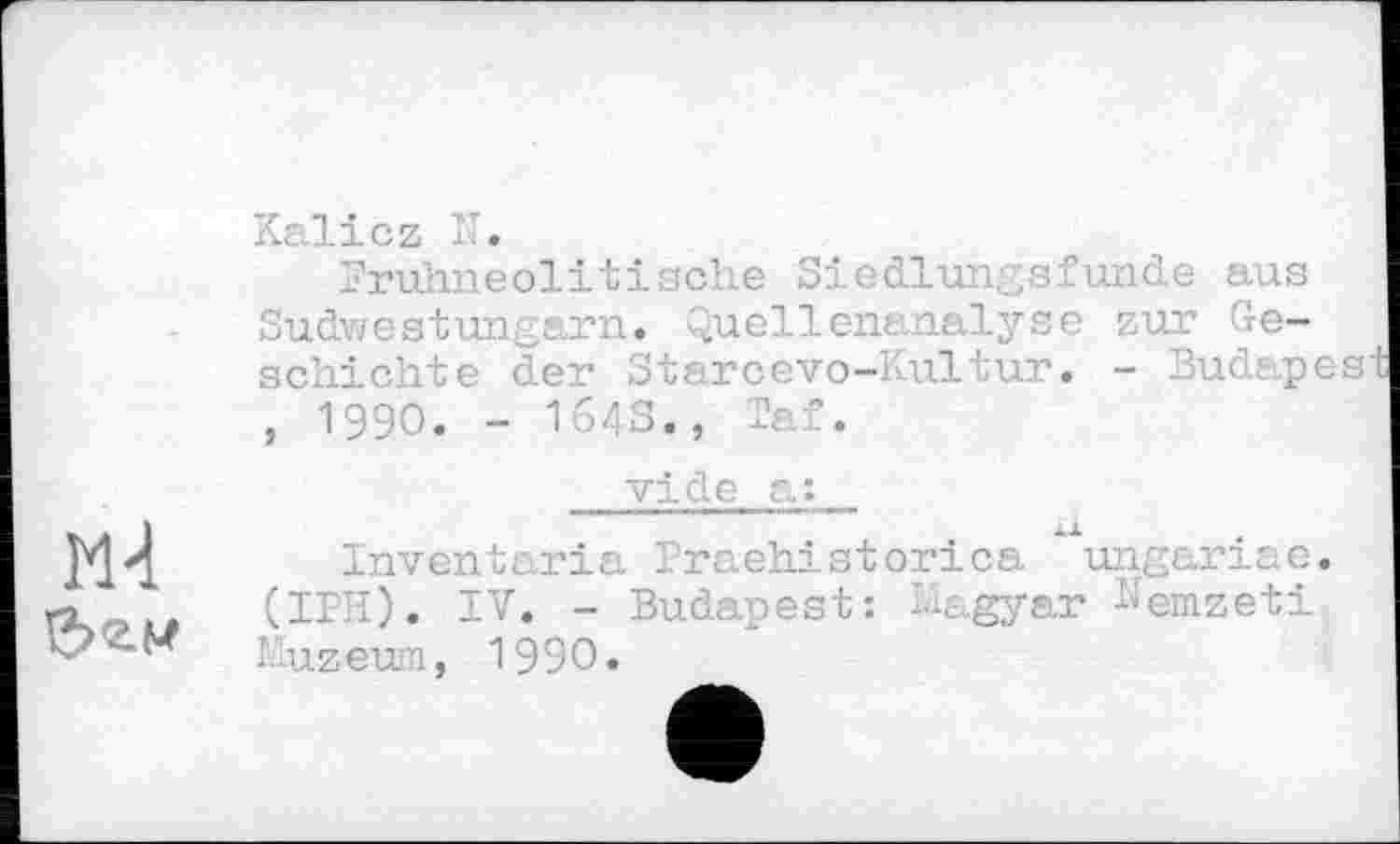 ﻿FH
Kalicz IT.
Fruhneolitische Siedlung s.C unde aus Sudwestungarn, Quellenanalyse zur Geschichte der Stareevo-Kultur. - Budapes , 1990. - I64S., Taf.
vide a:
Inventaria Iraehistorica ungariae. (IPH). IV. - Budapest: T-agyar Nemzeti l-uzeun, 1990.